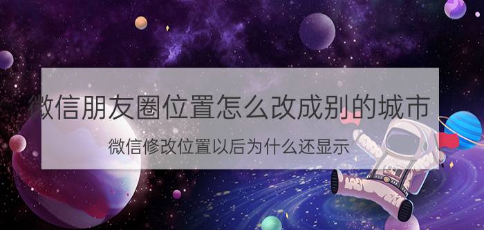 微信朋友圈位置怎么改成别的城市 微信修改位置以后为什么还显示？